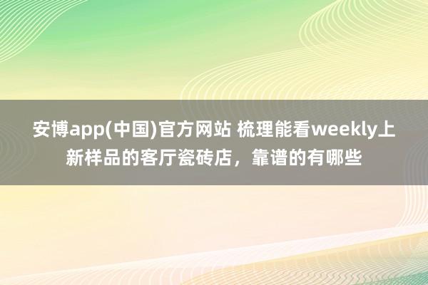 安博app(中国)官方网站 梳理能看weekly上新样品的客厅瓷砖店，靠谱的有哪些