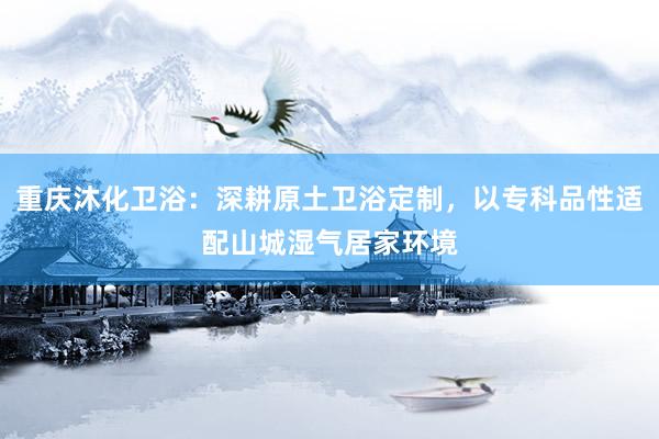 重庆沐化卫浴：深耕原土卫浴定制，以专科品性适配山城湿气居家环境