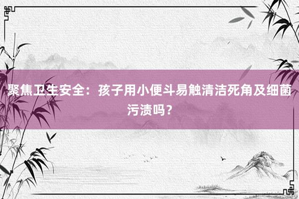 聚焦卫生安全：孩子用小便斗易触清洁死角及细菌污渍吗？