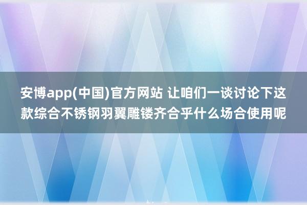 安博app(中国)官方网站 让咱们一谈讨论下这款综合不锈钢羽翼雕镂齐合乎什么场合使用呢