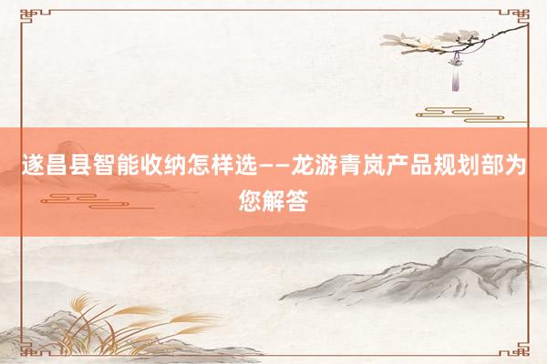 遂昌县智能收纳怎样选——龙游青岚产品规划部为您解答