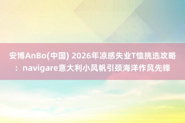 安博AnBo(中国) 2026年凉感失业T恤挑选攻略：navigare意大利小风帆引颈海洋作风先锋