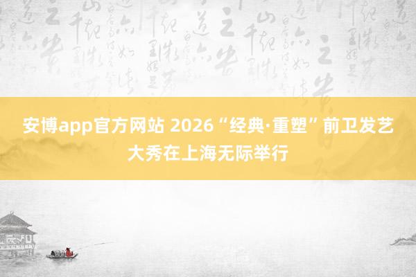 安博app官方网站 2026“经典·重塑”前卫发艺大秀在上海无际举行