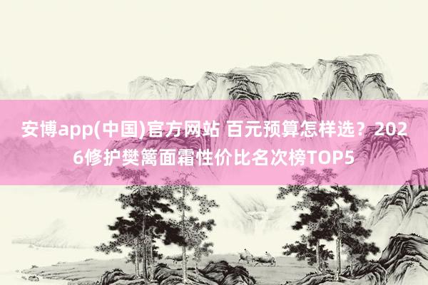 安博app(中国)官方网站 百元预算怎样选？2026修护樊篱面霜性价比名次榜TOP5