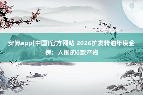 安博app(中国)官方网站 2026护发精油年度金榜：入围的6款产物