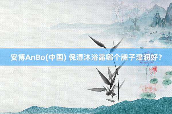 安博AnBo(中国) 保湿沐浴露哪个牌子津润好？