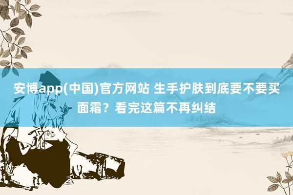 安博app(中国)官方网站 生手护肤到底要不要买面霜？看完这篇不再纠结