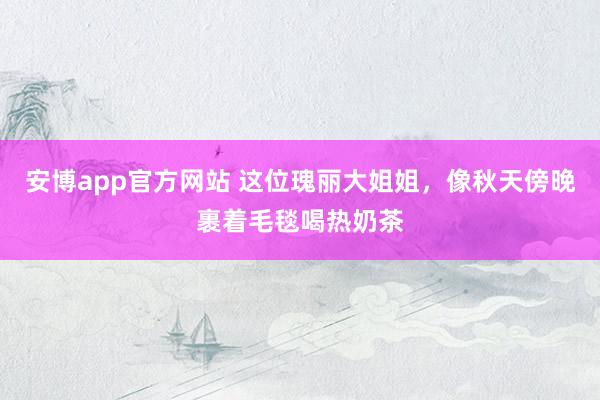 安博app官方网站 这位瑰丽大姐姐，像秋天傍晚裹着毛毯喝热奶茶