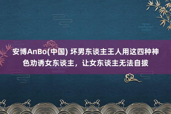 安博AnBo(中国) 坏男东谈主王人用这四种神色劝诱女东谈主，让女东谈主无法自拔