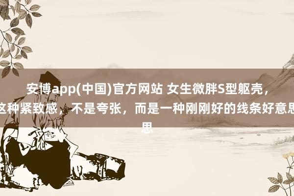 安博app(中国)官方网站 女生微胖S型躯壳，这种紧致感，不是夸张，而是一种刚刚好的线条好意思