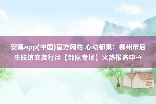 安博app(中国)官方网站 心动都集！柳州市后生联谊交友行径【部队专场】火热报名中→