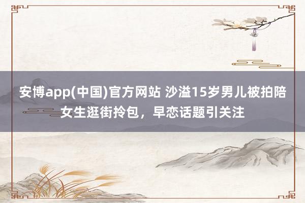 安博app(中国)官方网站 沙溢15岁男儿被拍陪女生逛街拎包，早恋话题引关注