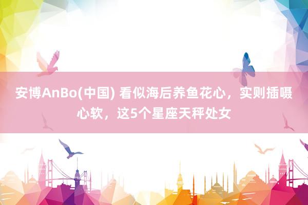 安博AnBo(中国) 看似海后养鱼花心，实则插嗫心软，这5个星座天秤处女