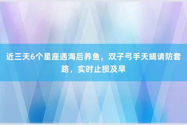 近三天6个星座遇海后养鱼，双子弓手天蝎请防套路，实时止损及早