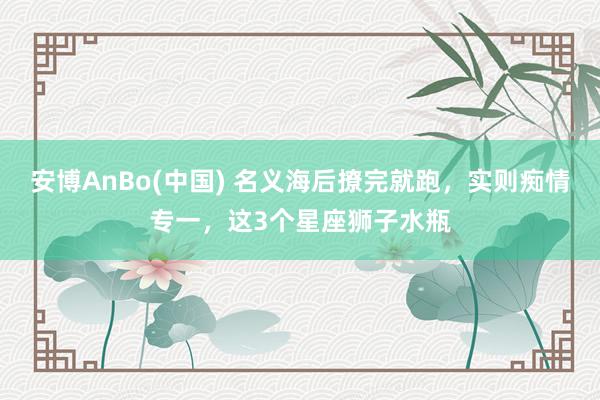 安博AnBo(中国) 名义海后撩完就跑，实则痴情专一，这3个星座狮子水瓶