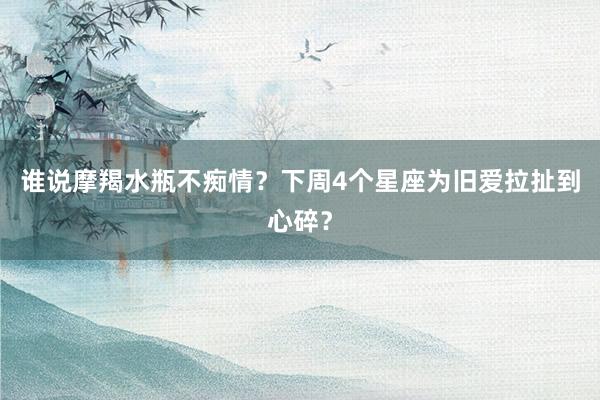 谁说摩羯水瓶不痴情？下周4个星座为旧爱拉扯到心碎？
