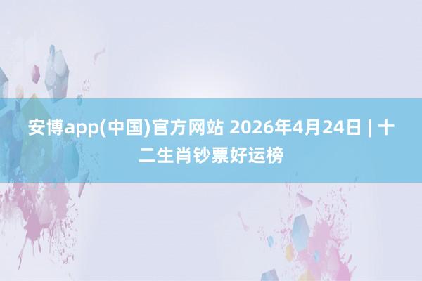 安博app(中国)官方网站 2026年4月24日 | 十二生肖钞票好运榜