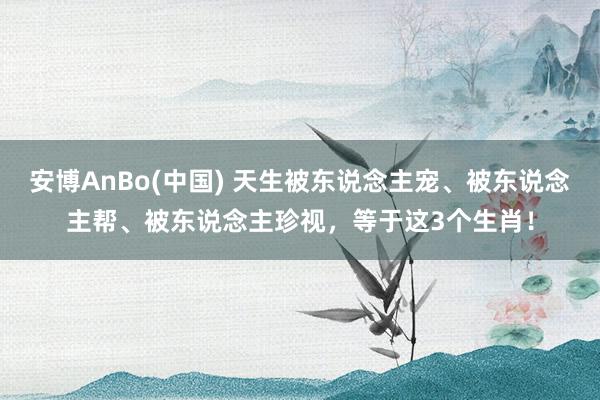 安博AnBo(中国) 天生被东说念主宠、被东说念主帮、被东说念主珍视，等于这3个生肖！