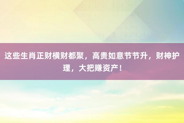 这些生肖正财横财都聚，高贵如意节节升，财神护理，大把赚资产！