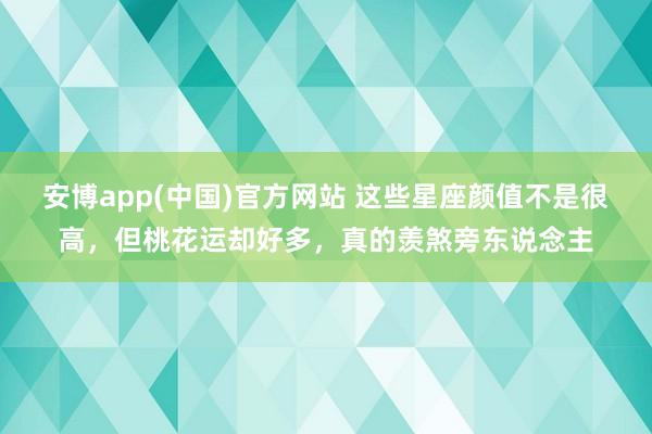 安博app(中国)官方网站 这些星座颜值不是很高，但桃花运却好多，真的羡煞旁东说念主