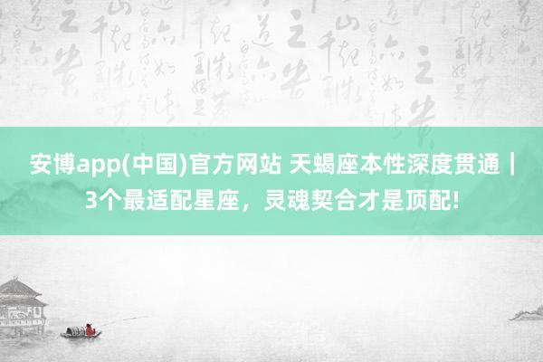 安博app(中国)官方网站 天蝎座本性深度贯通｜3个最适配星座，灵魂契合才是顶配!