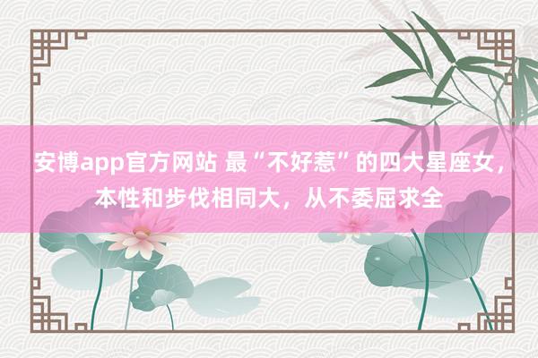 安博app官方网站 最“不好惹”的四大星座女，本性和步伐相同大，从不委屈求全