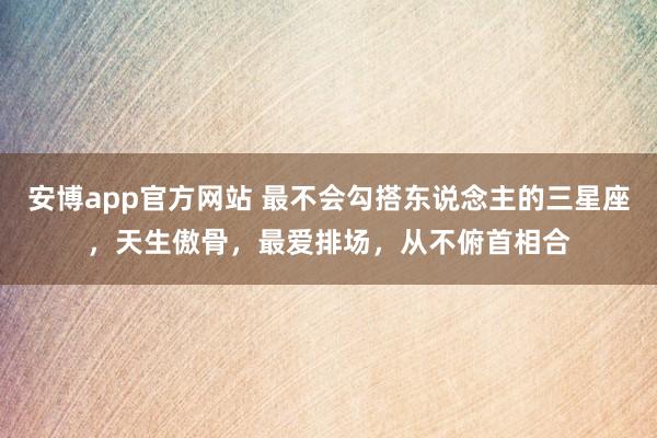 安博app官方网站 最不会勾搭东说念主的三星座，天生傲骨，最爱排场，从不俯首相合