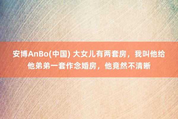 安博AnBo(中国) 大女儿有两套房，我叫他给他弟弟一套作念婚房，他竟然不清晰