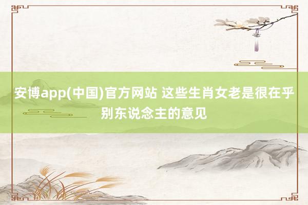 安博app(中国)官方网站 这些生肖女老是很在乎别东说念主的意见