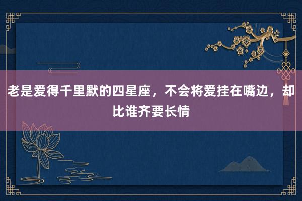 老是爱得千里默的四星座，不会将爱挂在嘴边，却比谁齐要长情