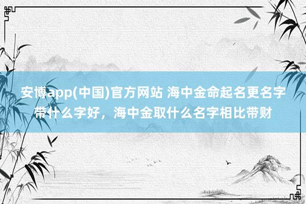 安博app(中国)官方网站 海中金命起名更名字带什么字好，海中金取什么名字相比带财