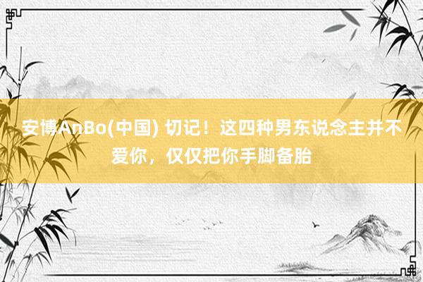 安博AnBo(中国) 切记！这四种男东说念主并不爱你，仅仅把你手脚备胎