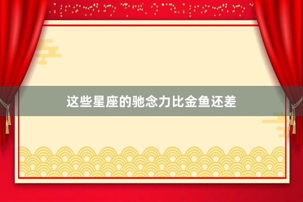 这些星座的驰念力比金鱼还差