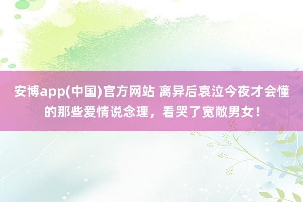 安博app(中国)官方网站 离异后哀泣今夜才会懂的那些爱情说念理，看哭了宽敞男女！