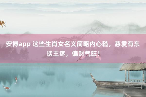 安博app 这些生肖女名义简略内心糙，慈爱有东谈主疼，偏财气旺！