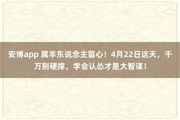 安博app 属羊东说念主留心！4月22日这天，千万别硬撑，学会认怂才是大智谋！