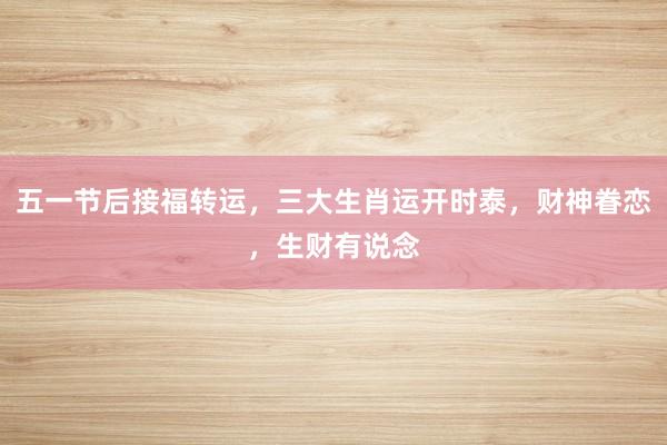 五一节后接福转运，三大生肖运开时泰，财神眷恋，生财有说念