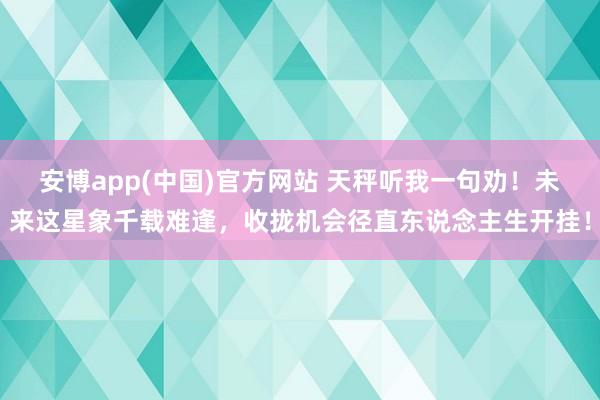 安博app(中国)官方网站 天秤听我一句劝！未来这星象千载难逢，收拢机会径直东说念主生开挂！