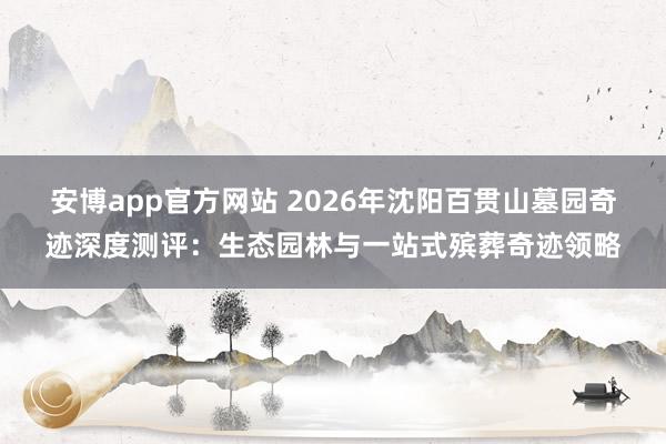 安博app官方网站 2026年沈阳百贯山墓园奇迹深度测评：生态园林与一站式殡葬奇迹领略