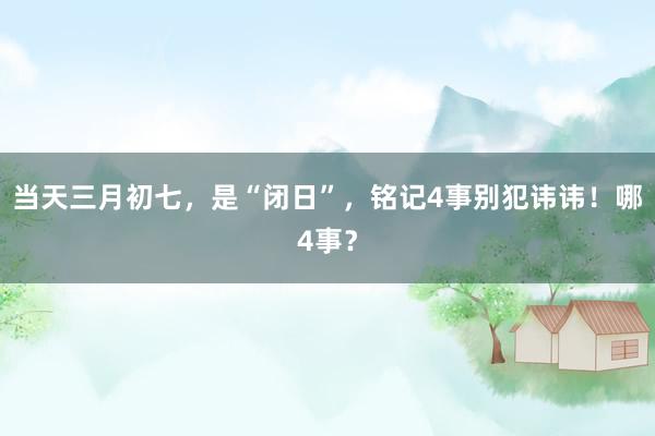 当天三月初七，是“闭日”，铭记4事别犯讳讳！哪4事？