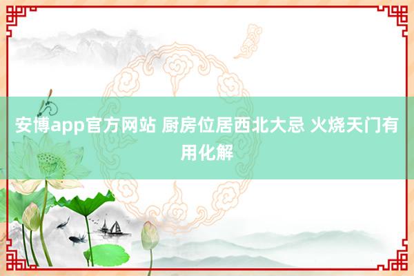 安博app官方网站 厨房位居西北大忌 火烧天门有用化解