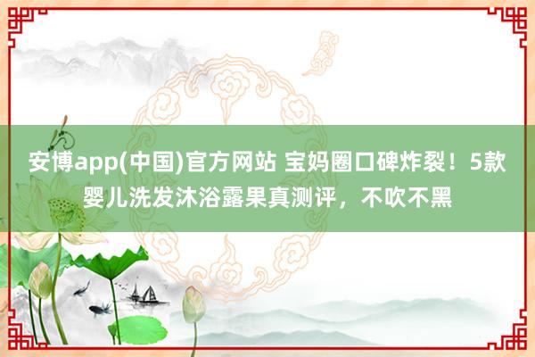 安博app(中国)官方网站 宝妈圈口碑炸裂！5款婴儿洗发沐浴露果真测评，不吹不黑