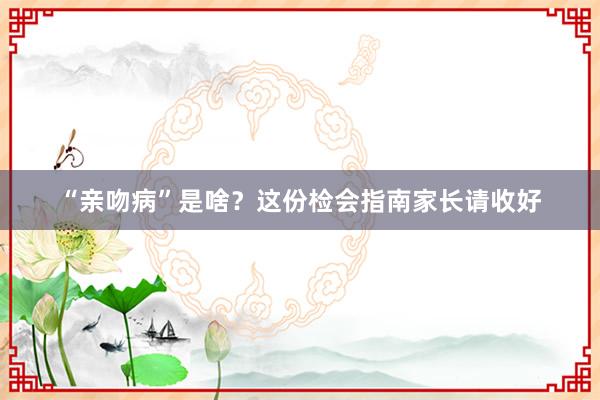 “亲吻病”是啥？这份检会指南家长请收好