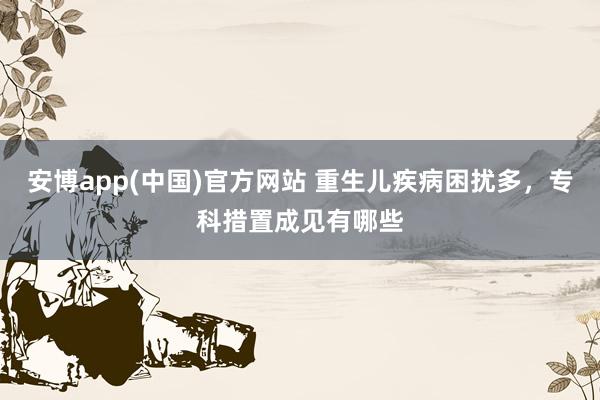 安博app(中国)官方网站 重生儿疾病困扰多，专科措置成见有哪些