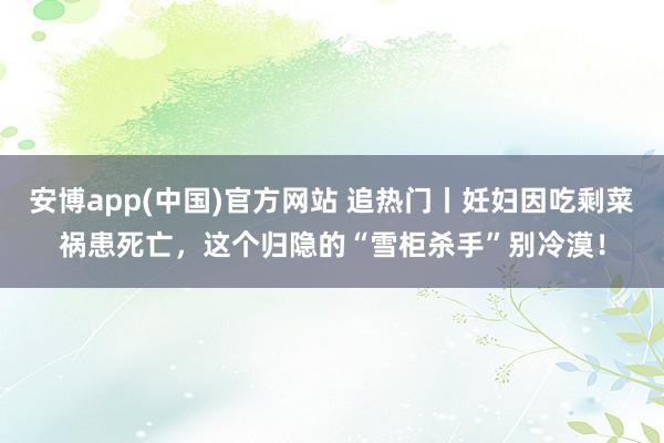 安博app(中国)官方网站 追热门丨妊妇因吃剩菜祸患死亡，这个归隐的“雪柜杀手”别冷漠！