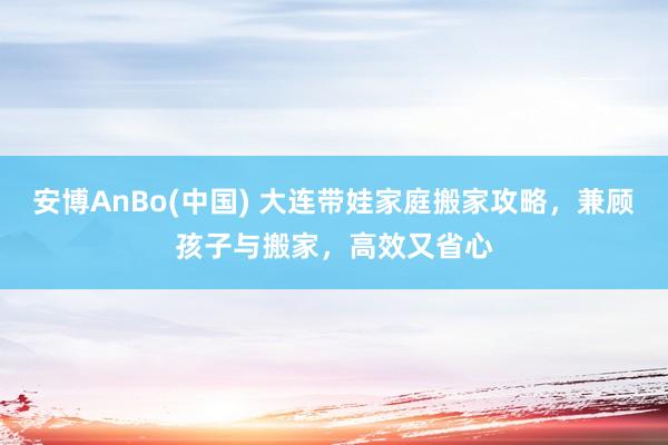 安博AnBo(中国) 大连带娃家庭搬家攻略，兼顾孩子与搬家，高效又省心