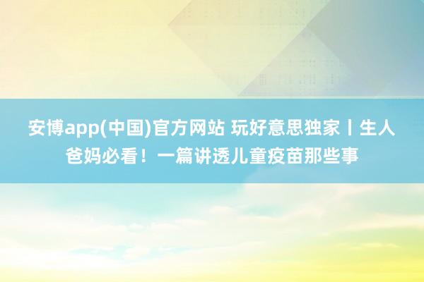 安博app(中国)官方网站 玩好意思独家丨生人爸妈必看！一篇讲透儿童疫苗那些事