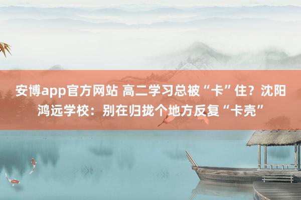 安博app官方网站 高二学习总被“卡”住？沈阳鸿远学校：别在归拢个地方反复“卡壳”