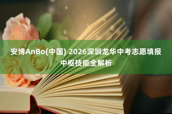 安博AnBo(中国) 2026深圳龙华中考志愿填报中枢技能全解析