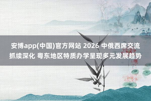 安博app(中国)官方网站 2026 中俄西席交流抓续深化 粤东地区特质办学呈现多元发展趋势